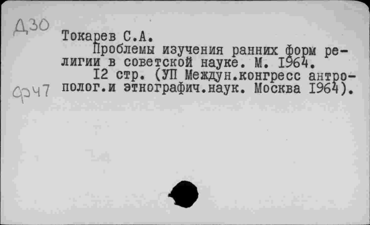 ﻿Д30
öp47
Токарев С.А.
Проблемы изучения ранних форм религии в советской науке. М. 1964.
12 стр. (УП Междун.конгресс антрополог, и этнография.наук. Москва 1964).